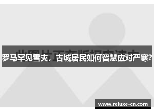 罗马罕见雪灾，古城居民如何智慧应对严寒？